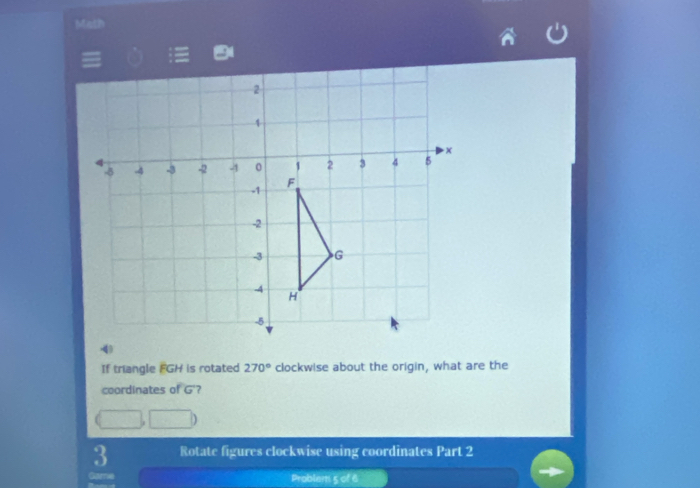 Math 
If triangle FGH is rotated 270° clockwise about the origin, what are the 
coordinates of G'? 
3 Rotate figures clockwise using coordinates Part 2 
Problem 5 of 6