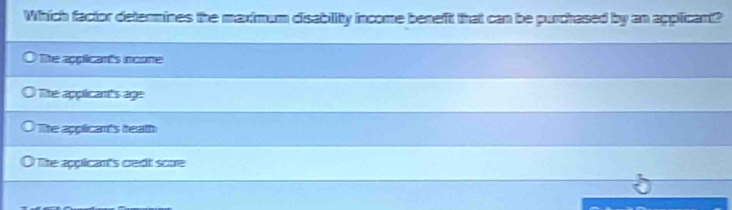 Which factor determines the maximum disability income beneft that can be purchased by an applicant?
The applicants ncome
The appicants age
The appicants teath
Tite appican's cedt sore