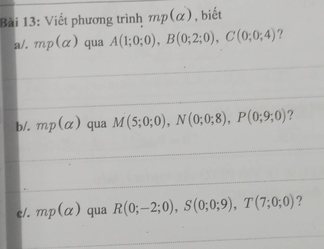 Viết phương trình mp(alpha ) , biết 
a/. mp(alpha ) qua A(1;0;0), B(0;2;0), C(0;0;4) ? 
b/. mp(alpha ) qua M(5;0;0), N(0;0;8), P(0;9;0) ? 
c/. mp(alpha ) qua R(0;-2;0), S(0;0;9), T(7;0;0) ?