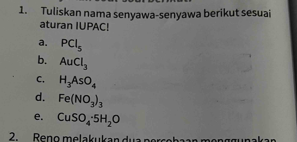 Tuliskan nama senyawa-senyawa berikut sesuai
aturan IUPAC!
a. PCl_5
b. AuCl_3
C. H_3AsO_4
d. Fe(NO_3)_3
e. CuSO_4· 5H_2O
2. Reno melakukan dua percobaan menggunakan