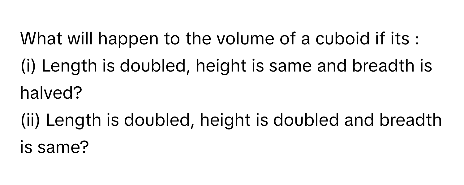 What will happen to the volume of a cuboid if its : 
(i) Length is doubled, height is same and breadth is halved? 
(ii) Length is doubled, height is doubled and breadth is same?