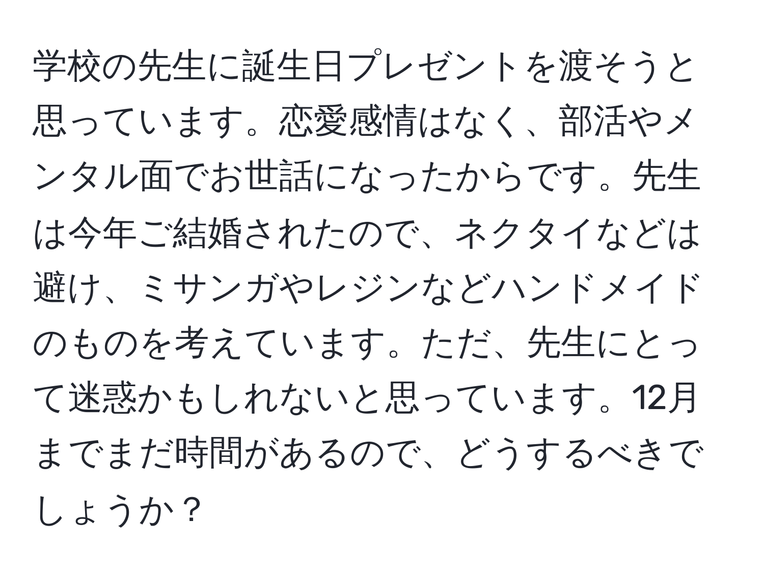 学校の先生に誕生日プレゼントを渡そうと思っています。恋愛感情はなく、部活やメンタル面でお世話になったからです。先生は今年ご結婚されたので、ネクタイなどは避け、ミサンガやレジンなどハンドメイドのものを考えています。ただ、先生にとって迷惑かもしれないと思っています。12月までまだ時間があるので、どうするべきでしょうか？