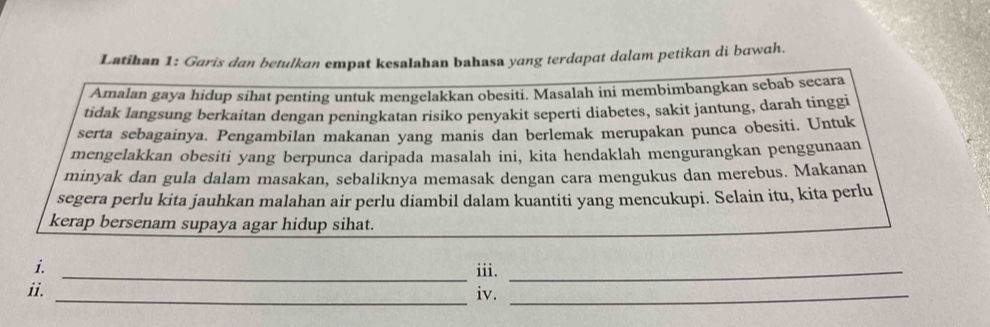 Latihan 1: Garis dan betulkan empat kesalahan bahasa yang terdapat dalam petikan di bawah. 
Amalan gaya hidup sihat penting untuk mengelakkan obesiti. Masalah ini membimbangkan sebab secara 
tidak langsung berkaitan dengan peningkatan risiko penyakit seperti diabetes, sakit jantung, darah tinggi 
serta sebagainya. Pengambilan makanan yang manis dan berlemak merupakan punca obesiti. Untuk 
mengelakkan obesiti yang berpunca daripada masalah ini, kita hendaklah mengurangkan penggunaan 
minyak dan gula dalam masakan, sebaliknya memasak dengan cara mengukus dan merebus. Makanan 
segera perlu kita jauhkan malahan air perlu diambil dalam kuantiti yang mencukupi. Selain itu, kita perlu 
kerap bersenam supaya agar hidup sihat. 
i. _iii._ 
ii. _iv._