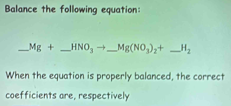 Balance the following equation: 
_ Mg+ _  HNO_3 _  Mg(NO_3)_2+ _  H_2
When the equation is properly balanced, the correct 
coefficients are, respectively