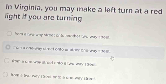 In Virginia, you may make a left turn at a red
light if you are turning
from a two-way street onto another two-way street.
from a one-way street onto another one-way street.
from a one-way street onto a two-way street.
from a two-way street onto a one-way street.