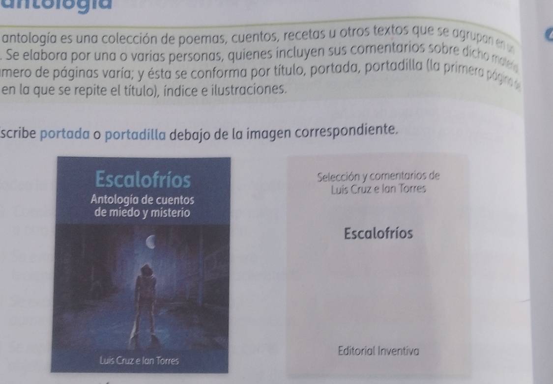 antología 
antología es una colección de poemas, cuentos, recetas u otros textos que se agrupan en u 
. Se elabora por una o varias personas, quienes incluyen sus comentarios sobre dicho mea 
amero de páginas varía; y ésta se conforma por título, portada, portadilla (la primera págirnae 
en la que se repite el título), índice e ilustraciones. 
scribe portada o portadilla debajo de la imagen correspondiente. 
Selección y comentarios de 
Luis Crùz e Ian Torres 
Escalofríos 
Editorial Inventiva