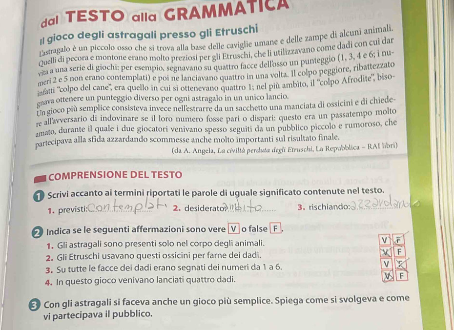 TESTO alla GRAMMATI
Il gioco degli astragali presso gli Etruschi
Lastragalo è un píccolo osso che si trova alla base delle caviglie umane e delle zampe di alcuni animali.
Quelli di pecora e montone erano molto preziosi per gli Etruschi, che li utilizzavano come dadi con cui dar
vita a una serie di giochi: per esempio, segnavano su quattro facce dellosso un punteggio (1, 3, 4 e 6; i nu-
meri 2 e 5 non erano contemplati) e poi ne lanciavano quattro in una volta. Il colpo peggiore, ribattezzato
infatti “colpo del cane', era quello in cui si ottenevano quattro 1; nel più ambìto, il “colpo Afrodite”, biso
gnava ottenere un punteggio diverso per ogni astragalo in un unico lancio.
Un gioco più semplice consisteva invece nellestrarre da un sacchetto una manciata di ossicini e di chiede-
re allavversario di indovinare se il loro numero fosse pari o dispari: questo era un passatempo molto
amato, durante il quale i due giocatori venivano spesso seguiti da un pubblico piccolo e rumoroso, che
partecipava alla sfida azzardando scommesse anche molto importanti sul risultato finale,
(da A. Angela, La civiltà perduta degli Etruschi, La Repubblica - RAI libri)
COMPRENSIONE DEL TESTO
Scrivi accanto ai termini riportati le parole di uguale significato contenute nel testo.
2. desiderato
1. previsti: __3. rischiando:_
2 Indica se le seguenti affermazioni sono vereVo false F.
1. Gli astragali sono presenti solo nel corpo degli animali.
V
2. Gli Etruschi usavano questi ossicini per farne dei dadi.
3. Su tutte le facce dei dadi erano segnati dei numeri da 1 a 6.
V
4. In questo gioco venivano lanciati quattro dadi.
F
② Con gli astragali si faceva anche un gioco più semplice. Spiega come si svolgeva e come
vi partecipava il pubblico.