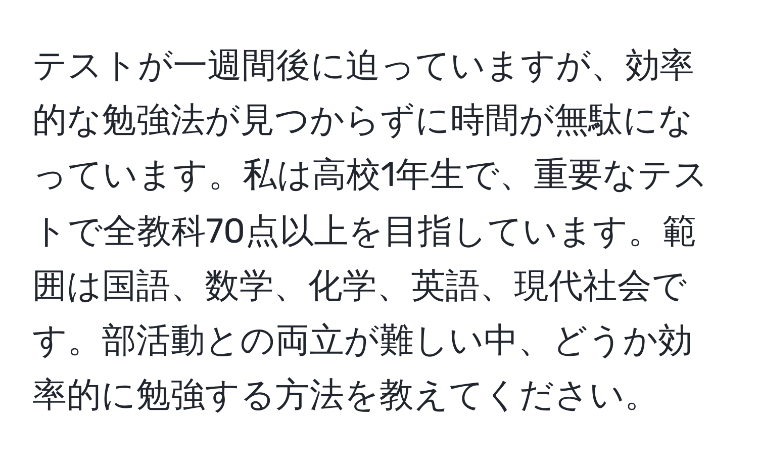 テストが一週間後に迫っていますが、効率的な勉強法が見つからずに時間が無駄になっています。私は高校1年生で、重要なテストで全教科70点以上を目指しています。範囲は国語、数学、化学、英語、現代社会です。部活動との両立が難しい中、どうか効率的に勉強する方法を教えてください。