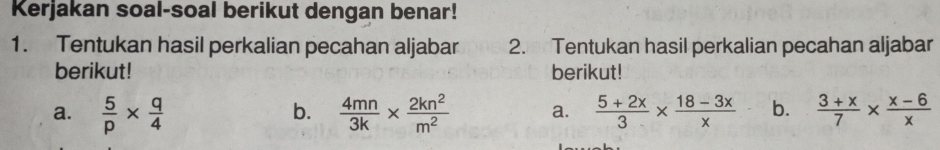 Kerjakan soal-soal berikut dengan benar! 
1. Tentukan hasil perkalian pecahan aljabar 2. Tentukan hasil perkalian pecahan aljabar 
berikut! berikut! 
a.  5/p *  q/4   4mn/3k *  2kn^2/m^2   (5+2x)/3 *  (18-3x)/x  b.  (3+x)/7 *  (x-6)/x 
b. 
a.