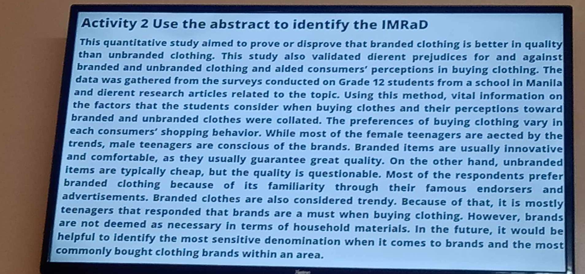 Activity 2 Use the abstract to identify the IMRaD 
This quantitative study aimed to prove or disprove that branded clothing is better in quality 
than unbranded clothing. This study also validated dierent prejudices for and against 
branded and unbranded clothing and aided consumers’ perceptions in buying clothing. The 
data was gathered from the surveys conducted on Grade 12 students from a school in Manila 
and dierent research articles related to the topic. Using this method, vital information on 
the factors that the students consider when buying clothes and their perceptions toward 
branded and unbranded clothes were collated. The preferences of buying clothing vary in 
each consumers' shopping behavior. While most of the female teenagers are aected by the 
trends, male teenagers are conscious of the brands. Branded items are usually innovative 
and comfortable, as they usually guarantee great quality. On the other hand, unbranded 
items are typically cheap, but the quality is questionable. Most of the respondents prefer 
branded clothing because of its familiarity through their famous endorsers and 
advertisements. Branded clothes are also considered trendy. Because of that, it is mostly 
teenagers that responded that brands are a must when buying clothing. However, brands 
are not deemed as necessary in terms of household materials. In the future, it would be 
helpful to identify the most sensitive denomination when it comes to brands and the most 
commonly bought clothing brands within an area.