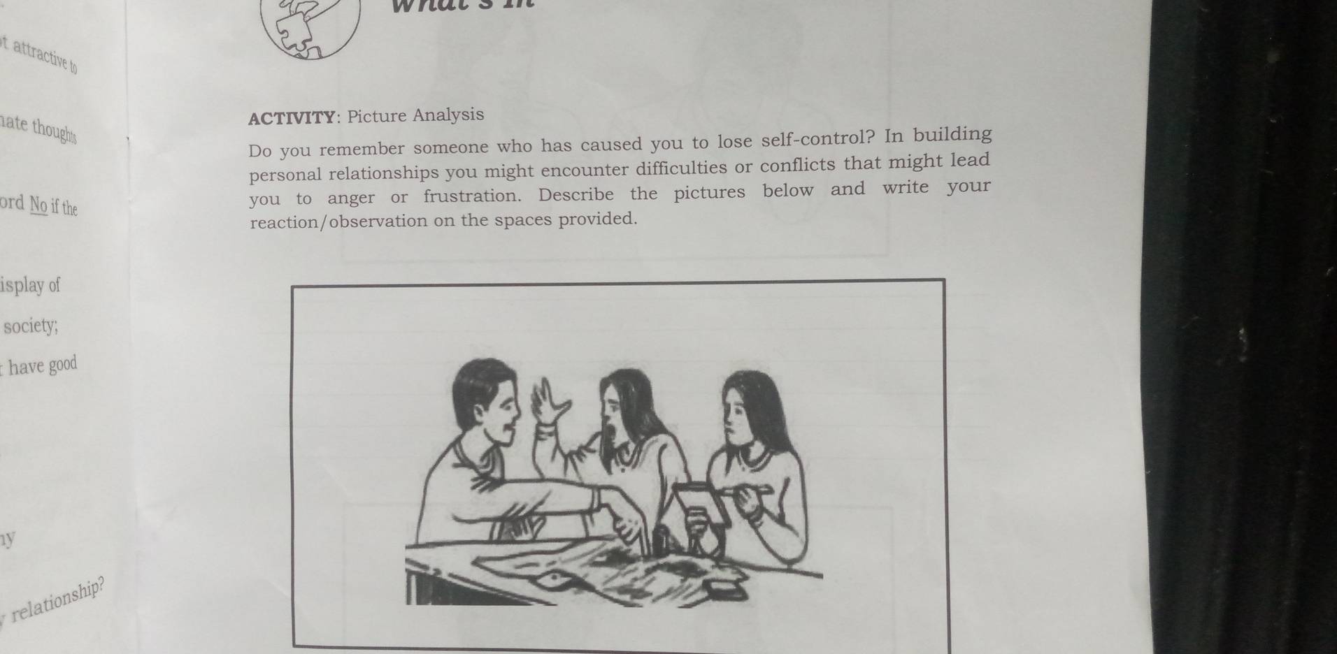 tattractive t 
ACTIVITY: Picture Analysis 
ate thoughts . 
Do you remember someone who has caused you to lose self-control? In building 
personal relationships you might encounter difficulties or conflicts that might lead 
ord No i the 
you to anger or frustration. Describe the pictures below and write your 
reaction/observation on the spaces provided. 
isplay of 
society; 
have good 
1y 
relationship?