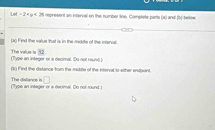 Let -2 <26</tex> represent an interval on the number line. Complete parts (a) and (b) below. 
(a) Find the value that is in the middle of the interval. 
The value is overline 12. 
(Type an integer or a decimal. Do not round.) 
(b) Find the distance from the middle of the interval to either endpoint. 
The distance is □. 
(Type an integer or a decimal. Do not round.)