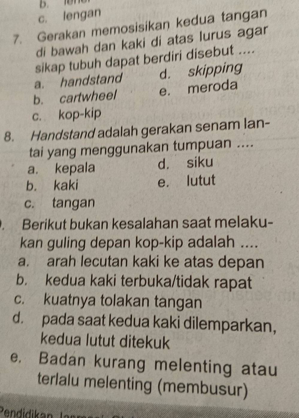 b. len
c. lengan
7. Gerakan memosisikan kedua tangan
di bawah dan kaki di atas lurus agar
sikap tubuh dapat berdiri disebut ....
a. handstand d. skipping
b. cartwheel e. meroda
c. kop-kip
8. Handstand adalah gerakan senam lan-
tai yang menggunakan tumpuan ....
a. kepala d. siku
b. kaki e. lutut
c. tangan
. Berikut bukan kesalahan saat melaku-
kan guling depan kop-kip adalah ....
a. arah lecutan kaki ke atas depan
b. kedua kaki terbuka/tidak rapat
c. kuatnya tolakan tangan
d. pada saat kedua kaki dilemparkan,
kedua lutut ditekuk
e. Badan kurang melenting atau
terlalu melenting (membusur)
Pendidikan lam