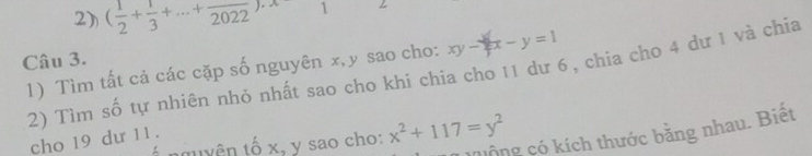 ( 1/2 + 1/3 +·s +frac 2022)· x 1
Câu 3.
xy-y=x-y=1
1) Tìm tất cả các cặp số nguyên x, y sao cho: 2) Tìm số tự nhiên nhỏ nhất sao cho khí chia cho 11 dư 6, chia cho 4 dư 1 và chỉa
Mộng có kích thước bằng nhau. Biết
nguyên tố x, y sao cho: x^2+117=y^2
cho 19 dư 11.