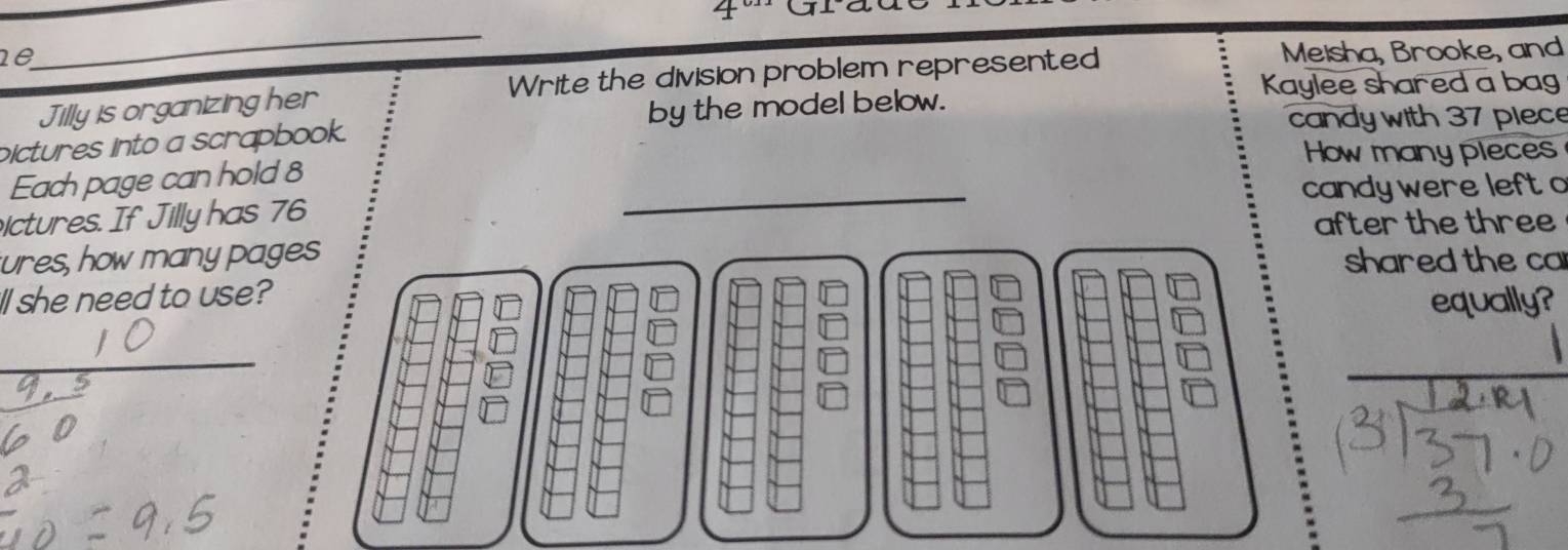 aa 
_ 
ne 
Meisha, Brooke, and 
Kaylee shared a bag 
Jilly is organizing her Write the division problem represented 
pictures into a scrapbook. by the model below. 
candy with 37 plece 
Howmany pleces 
Each page can hold 8
ictures. If Jilly has 76 candy were left 
after the three 
ures, how many pageshared the ca 
ll she need to use? 
equally?