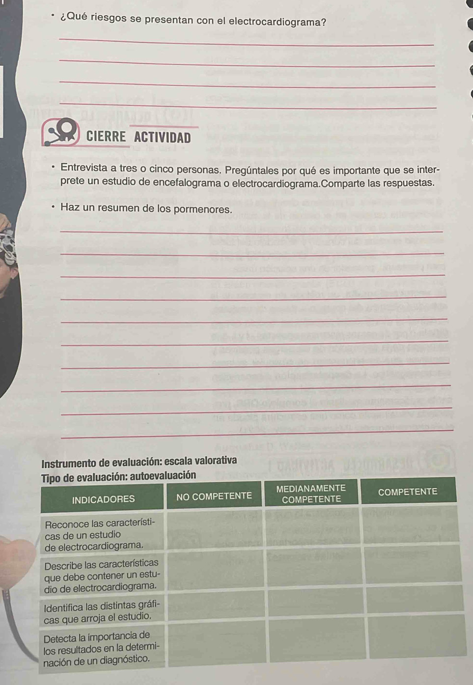 ¿Qué riesgos se presentan con el electrocardiograma? 
_ 
_ 
_ 
_ 
_ 
CIERRE ACTIVIDAD 
Entrevista a tres o cinco personas. Pregúntales por qué es importante que se inter- 
prete un estudio de encefalograma o electrocardiograma.Comparte las respuestas. 
Haz un resumen de los pormenores. 
_ 
_ 
_ 
_ 
_ 
_ 
_ 
_ 
_ 
_ 
Instrumento de evaluación: escala valorativa