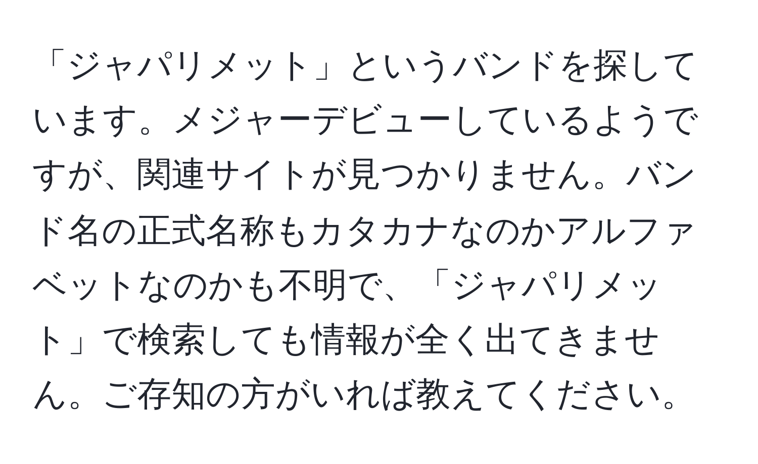 「ジャパリメット」というバンドを探しています。メジャーデビューしているようですが、関連サイトが見つかりません。バンド名の正式名称もカタカナなのかアルファベットなのかも不明で、「ジャパリメット」で検索しても情報が全く出てきません。ご存知の方がいれば教えてください。