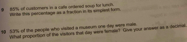 9 85% of customers in a cafe ordered soup for lunch. 
Write this percentage as a fraction in its simplest form. 
10 53% of the people who visited a museum one day were male. 
What proportion of the visitors that day were female? Give your answer as a decimal.