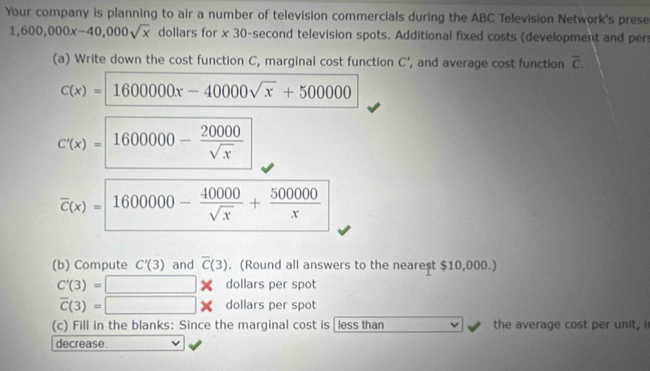 Your company is planning to air a number of television commercials during the ABC Television Network's prese
1,600,000x-40,000sqrt(x) dollars for x 30-second television spots. Additional fixed costs (development and per 
(a) Write down the cost function C, marginal cost function C' , and average cost function overline C.
c(x)=1600000x-40000sqrt(x)+500000
C'(x)= 1600000- 20000/sqrt(x) 
overline c(x)= 1600000- 40000/sqrt(x) + 500000/x 
(b) Compute C'(3) and overline C(3). (Round all answers to the neare$t $10,000.)
C'(3)=□ * dollars per spot
overline C(3)=□ * dollars per spot 
(c) Fill in the blanks: Since the marginal cost is less than the average cost per unit, i 
decrease.