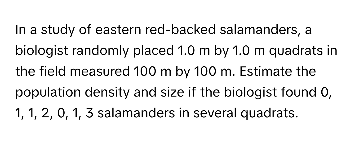 In a study of eastern red-backed salamanders, a biologist randomly placed 1.0 m by 1.0 m quadrats in the field measured 100 m by 100 m. Estimate the population density and size if the biologist found 0, 1, 1, 2, 0, 1, 3 salamanders in several quadrats.