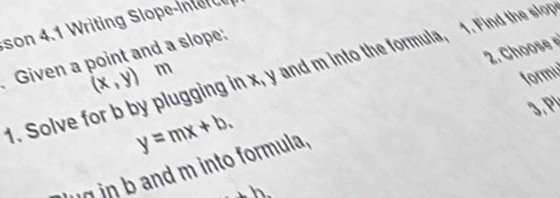 son 4.1 Writing Slope-in t e 
2. Choose 
Given a point and a slope: 
1. Solve for b by plugging in x, y and m into the formula, 1. Find the slor
(x,y) m
formu 
3,P!
y=mx+b. 
un in b and m into formula, 
.n