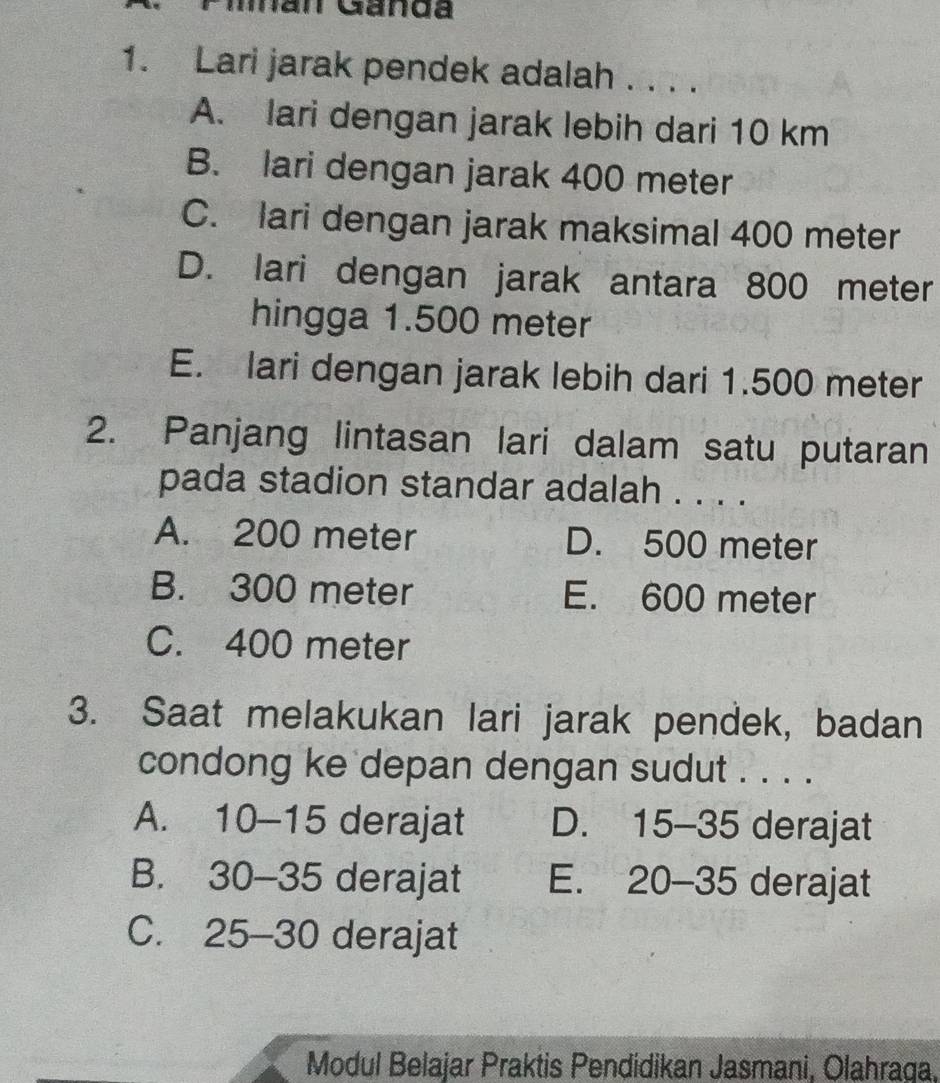 Man Ganda
1. Lari jarak pendek adalah . . . .
A. lari dengan jarak lebih dari 10 km
B. lari dengan jarak 400 meter
C. lari dengan jarak maksimal 400 meter
D. lari dengan jarak antara 800 meter
hingga 1.500 meter
E. lari dengan jarak lebih dari 1.500 meter
2. Panjang lintasan lari dalam satu putaran
pada stadion standar adalah . . . .
A. 200 meter D. 500 meter
B. 300 meter E. 600 meter
C. 400 meter
3. Saat melakukan lari jarak pendek, badan
condong ke depan dengan sudut . . . .
A. 10-15 derajat D. 15-35 derajat
B. 30-35 derajat E、 20-35 derajat
C. 25-30 derajat
Modul Belajar Praktis Pendidikan Jasmani, Olahraga,