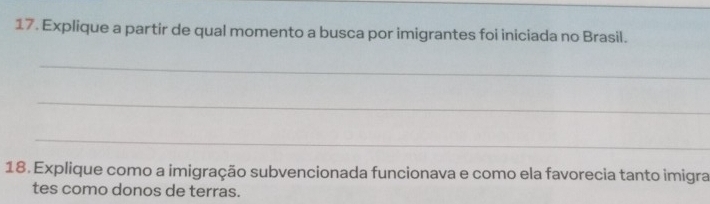 Explique a partir de qual momento a busca por imigrantes foi iniciada no Brasil. 
_ 
_ 
_ 
18. Explique como a imigração subvencionada funcionava e como ela favorecia tanto imigra 
tes como donos de terras.