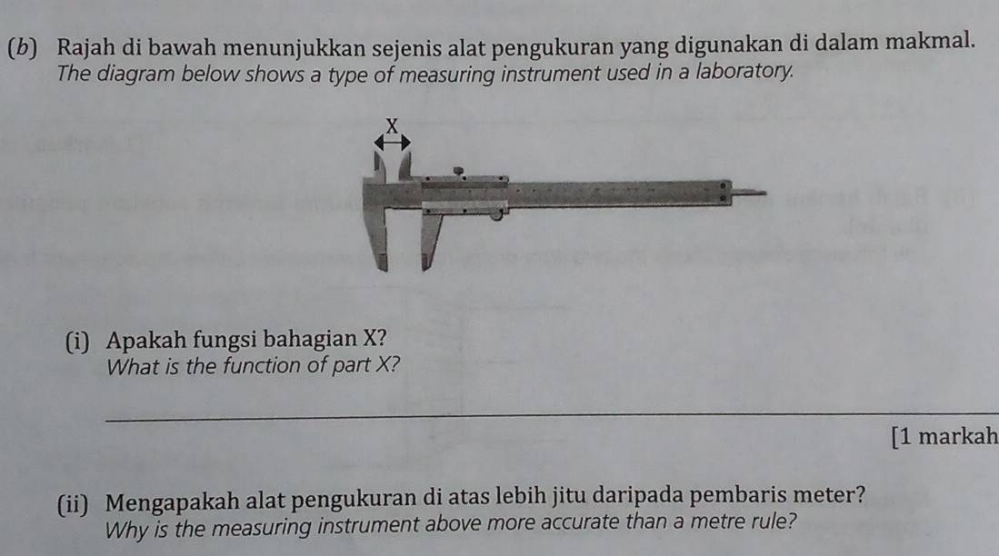 Rajah di bawah menunjukkan sejenis alat pengukuran yang digunakan di dalam makmal. 
The diagram below shows a type of measuring instrument used in a laboratory. 
(i) Apakah fungsi bahagian X? 
What is the function of part X? 
_ 
[1 markah 
(ii) Mengapakah alat pengukuran di atas lebih jitu daripada pembaris meter? 
Why is the measuring instrument above more accurate than a metre rule?