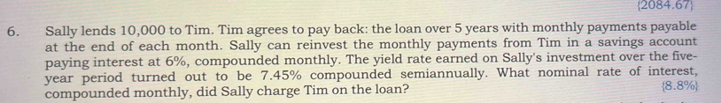 2084.67 
6. Sally lends 10,000 to Tim. Tim agrees to pay back: the loan over 5 years with monthly payments payable 
at the end of each month. Sally can reinvest the monthly payments from Tim in a savings account 
paying interest at 6%, compounded monthly. The yield rate earned on Sally's investment over the five-
year period turned out to be 7.45% compounded semiannually. What nominal rate of interest, 
compounded monthly, did Sally charge Tim on the loan? 8.8 3% 