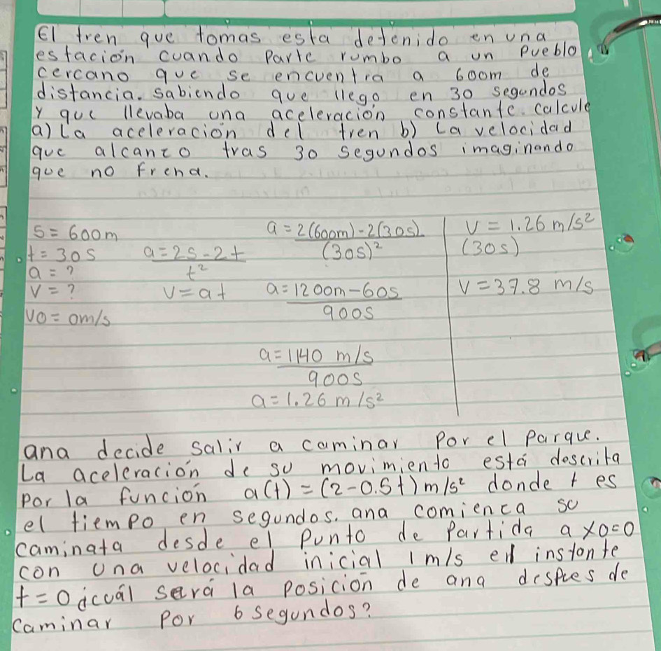 El tren gue tomas esta dejenido en una 
esfacion cuando Partc rombo a on puebla 
cercano que se encventra a boom de 
distancia. sabiendo que llego en 30 segandos 
y quc llevaba una aceleracion constante calcule 
a)la aceleracion del tren b) cavelocidad 
gauc alcanco tras 30 segundos imaginando 
goe no frend.
s=600m
V=1.26m/s^2
t=30s  (a=2s-2t)/t^2  a=frac 2(600m)-2(30s)(30s)^2 (30s)
a= ?
V= ?
v=at a= (1200m-60s)/900s  V=37.8m/s
VO=0m/s
a= (1140m/s)/900s 
a=1.26m/s^2
and decide salir a caminar Por el parque. 
La aceleracion de so movimiento estc doscrita 
Por la funcion a(t)=(2-0.5t)m/s^2 donde t es 
el tiempo en segundos, and comienca so 
caminata desde el punto de Partida a* 0=0
con ona velocidad inicial lm/s ed instonte
f=0 dcuál sera la posicion de and despies de 
Caminar Por 6 Segundos?