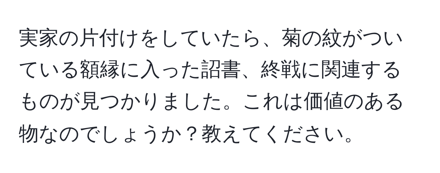 実家の片付けをしていたら、菊の紋がついている額縁に入った詔書、終戦に関連するものが見つかりました。これは価値のある物なのでしょうか？教えてください。