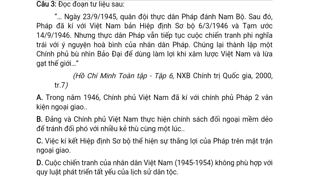 Đọc đoạn tư liệu sau:
".... Ngày 23/9/1945, quân đội thực dân Pháp đánh Nam Bộ. Sau đó,
Pháp đã kí với Việt Nam bản Hiệp định Sơ bộ 6/3/1946 và Tạm ước
14/9/1946. Nhưng thực dân Pháp vẫn tiếp tục cuộc chiến tranh phi nghĩa
trái với ý nguyện hoà bình của nhân dân Pháp. Chúng lại thành lập một
Chính phủ bù nhìn Bảo Đại để dùng làm lợi khi xâm lược Việt Nam và lừa
gạt thế giới...
(Hồ Chí Minh Toàn tập - Tập 6, NXB Chính trị Quốc gia, 2000,
tr.7)
A. Trong năm 1946, Chính phủ Việt Nam đã kí với chính phủ Pháp 2 văn
kiện ngoại giao..
B. Đảng và Chính phủ Việt Nam thực hiện chính sách đối ngoại mềm dẻo
để tránh đối phó với nhiều kẻ thù cùng một lúc..
C. Việc kí kết Hiệp định Sơ bộ thể hiện sự thắng lợi của Pháp trên mặt trận
ngoại giao.
D. Cuộc chiến tranh của nhân dân Việt Nam (1945-1954) không phù hợp với
quy luật phát triển tất yếu của lịch sử dân tộc.