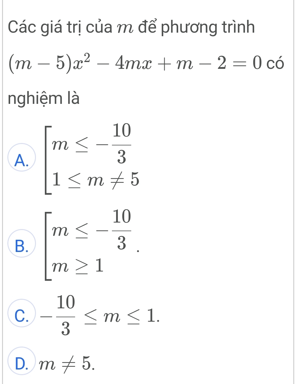 Các giá trị của m để phương trình
(m-5)x^2-4mx+m-2=0 có
nghiệm là
A. beginarrayl m≤ - 10/3  1≤ m!= 5endarray.
B. beginarrayl m≤ - 10/3  m≥ 1endarray..
C. - 10/3 ≤ m≤ 1.
D. m!= 5.