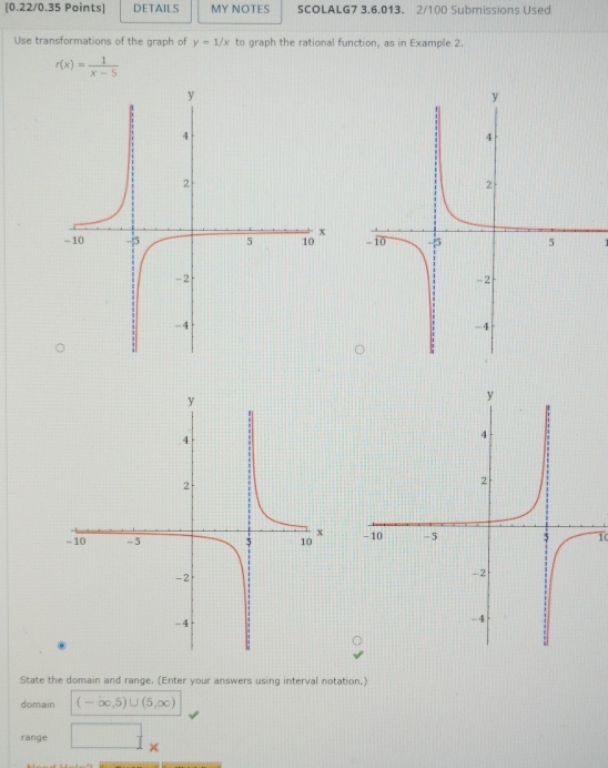 DETAILS MY NOTES SCOLALG7 3.6.013. 2/100 Submissions Used 
Use transformations of the graph of y=1/x to graph the rational function, as in Example 2.
r(x)= 1/x-5 
1 
10 
State the domain and range. (Enter your answers using interval notation.) 
domain (-∈fty ,5)∪ (5,∈fty )
range □ _x