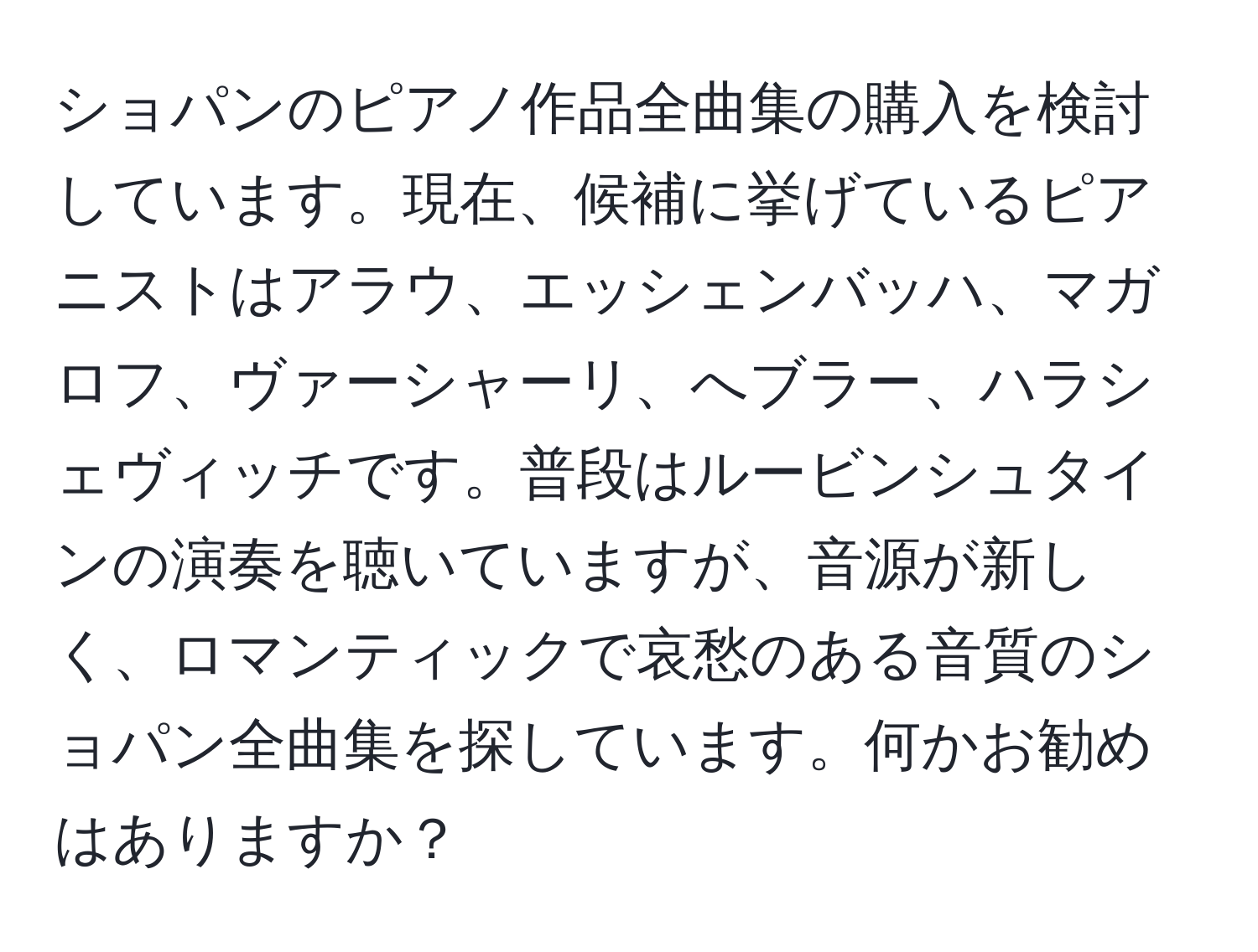 ショパンのピアノ作品全曲集の購入を検討しています。現在、候補に挙げているピアニストはアラウ、エッシェンバッハ、マガロフ、ヴァーシャーリ、へブラー、ハラシェヴィッチです。普段はルービンシュタインの演奏を聴いていますが、音源が新しく、ロマンティックで哀愁のある音質のショパン全曲集を探しています。何かお勧めはありますか？