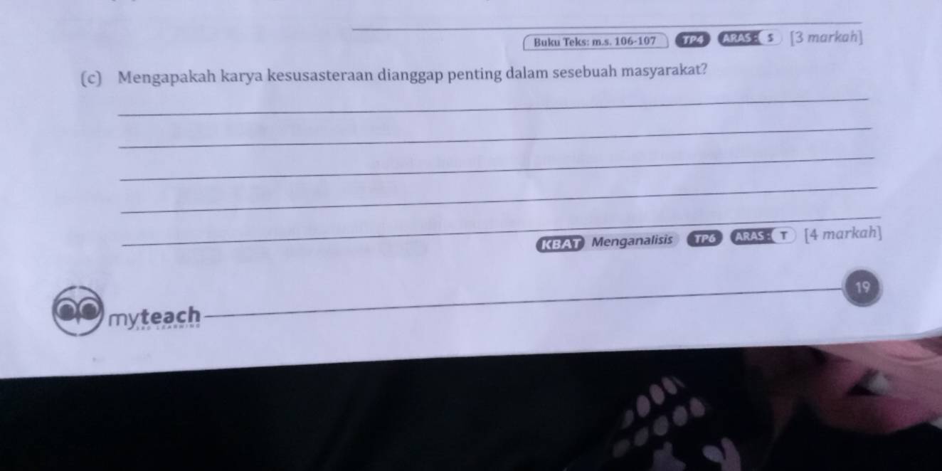 Buku Teks: m.s. 106 -107 TP4 ARAS s [3 markah] 
_ 
(c) Mengapakah karya kesusasteraan dianggap penting dalam sesebuah masyarakat? 
_ 
_ 
_ 
_ 
_ 
KBAT Menganalisis TPG ARAS [4 markah] 
19 
myteach