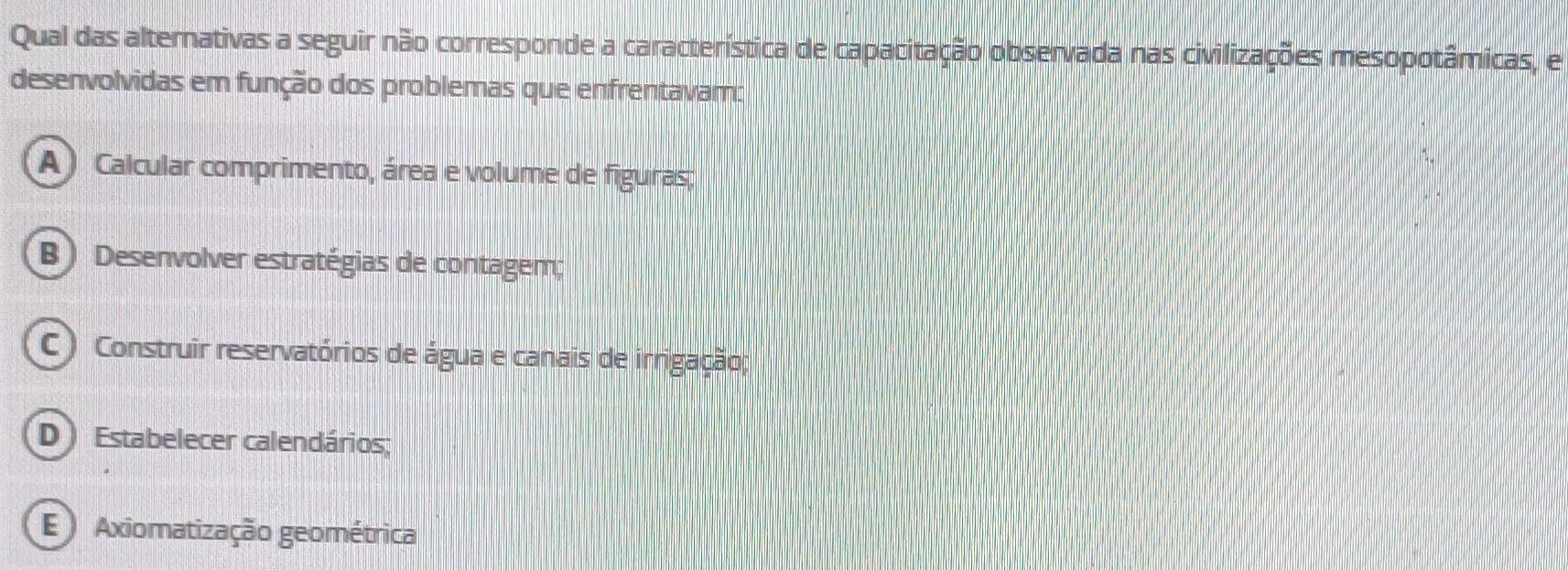 Qual das alternativas a seguir não corresponde a característica de capacitação observada nas civilizações mesopotâmicas, e
desenvolvidas em função dos problemas que enfrentavam:
A ) Calcular comprimento, área e volume de figuras;
B ) Desenvolver estratégias de contagem;
C) Construir reservatórios de água e canais de irrigação;
D Estabelecer calendários;
Axiomatização geométrica