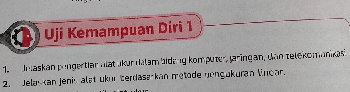 Uji Kemampuan Diri 1 
1. Jelaskan pengertian alat ukur dalam bidang komputer, jaringan, dan telekomunikasi. 
2. Jelaskan jenis alat ukur berdasarkan metode pengukuran linear.