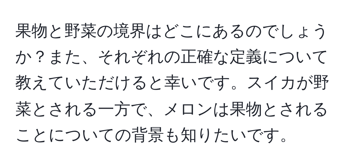 果物と野菜の境界はどこにあるのでしょうか？また、それぞれの正確な定義について教えていただけると幸いです。スイカが野菜とされる一方で、メロンは果物とされることについての背景も知りたいです。