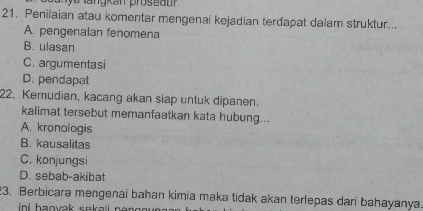 Iya langkan proseaur
21. Penilaian atau komentar mengenai kejadian terdapat dalam struktur...
A. pengenalan fenomena
B. ulasan
C. argumentasi
D. pendapat
22. Kemudian, kacang akan siap untuk dipanen.
kalimat tersebut memanfaatkan kata hubung...
A. kronologis
B. kausalitas
C. konjungsi
D. sebab-akibat
23. Berbicara mengenai bahan kimia maka tidak akan terlepas dari bahayanya.
in i b anvak sek ali n .