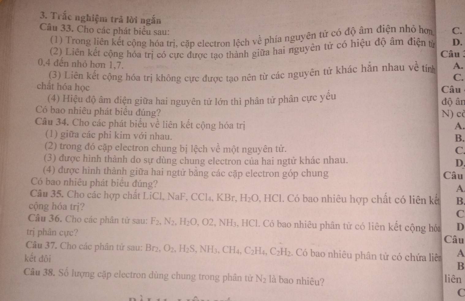 Trắc nghiệm trả lời ngắn
Câu 33. Cho các phát biểu sau: C.
(1) Trong liên kết cộng hóa trị, cặp electron lệch về phía nguyên tử có độ âm điện nhỏ hơn
(2) Liên kết cộng hóa trị có cực được tạo thành giữa hai nguyên tử có hiệu độ âm điện từ D.
Câu 
0,4 đến nhỏ hơn 1,7. A.
(3) Liên kết cộng hóa trị không cực được tạo nên từ các nguyên tử khác hẳn nhau về tính
C.
chất hóa học Câu
(4) Hiệu độ âm điện giữa hai nguyên tử lớn thì phân tử phân cực yếu độ ân
Có bao nhiêu phát biêu đúng?
N) cò
Câu 34. Cho các phát biểu về liên kết cộng hóa trị A.
(1) giữa các phi kim với nhau.
B.
(2) trong đó cặp electron chung bị lệch về một nguyên tử.
C.
(3) được hình thành do sự dùng chung electron của hai ngtử khác nhau.
D.
(4) được hình thành giữa hai ngtử bằng các cặp electron góp chung Câu
Có bao nhiêu phát biểu đúng?
A.
Câu 35. Cho các hợp chất LiCl, NaF, C 14 KBr, H_2O HC 1. Có bao nhiêu hợp chất có liên kết B.
cộng hóa trị?
C
Câu 36. Cho các phân tử sau: F_2,N_2,H_2O,O2,NH_3 , HCl. Có bao nhiêu phân tử có liên kết cộng hóa D
trị phân cực? Câu
Câu 37. Cho các phân tử sau: Br_2,O_2,H_2S,NH_3,CH_4,C_2H_4,C_2H_2. Có bao nhiêu phân tử có chứa liêm A
kết đôi
B
Câu 38. Số lượng cặp electron dùng chung trong phân tử N_2 là bao nhiêu?
liên
C