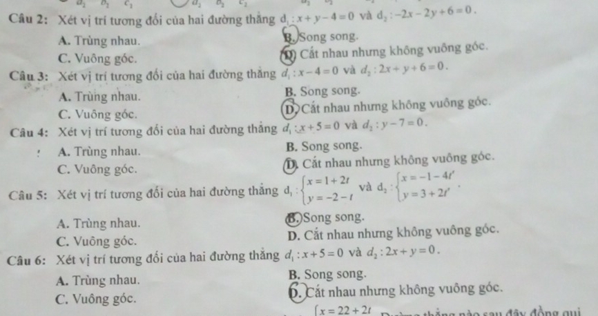 a_2 D_2 c_1 a_2 a_2 c_2^(2I
Câu 2: Xét vị trí tương đổi của hai đường thăng d_1):x+y-4=0 và d_2:-2x-2y+6=0.
A. Trùng nhau. B. Song song.
C. Vuông góc. D) Cất nhau nhưng không vuông góc.
Câu 3: Xét vị trí tương đối của hai đường thăng d_1:x-4=0 và d_2:2x+y+6=0.
A. Trùng nhau. B. Song song.
C. Vuông góc. DCắt nhau nhưng không vuông góc.
Câu 4: Xét vị trí tương đối của hai đường thắng d_1:x+5=0 và d_2:y-7=0..* A. Trùng nhau. B. Song song.
C. Vuông góc. D Cất nhau nhưng không vuông góc.
Câu 5: Xét vị trí tương đối của hai đường thăng d_1:beginarrayl x=1+2t y=-2-tendarray. và d_2:beginarrayl x=-1-4t' y=3+2t'endarray. .
A. Trùng nhau. B. Song song.
C. Vuông góc. D. Cắt nhau nhưng không vuông góc.
Câu 6: Xét vị trí tương đổi của hai đường thăng d_1:x+5=0 và d_2:2x+y=0.
A. Trùng nhau. B. Song song.
C. Vuông góc. D. Cất nhau nhưng không vuông góc.
∈t x=22+2t
ra rèo sau đây đồng qui