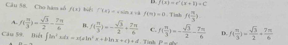 D. f(x)=e^x(x+1)+C
Câu 58. Cho hàm số f(x) bié: f'(x)=csin x và f(π )=0. Tính f( π /3 ).
A. f( π /3 )= sqrt(3)/2 - 7π /6  B. f( π /3 )=- sqrt(3)/2 + 7π /6  C. f( π /3 )=- sqrt(3)/2 - 7π /6  D. f( π /3 )= sqrt(3)/2 + 7π /6 
Câu 59. Biết ∈t ln^2xdx=x(aln^2x+bln x+c)+d. Tinh P=abc
A