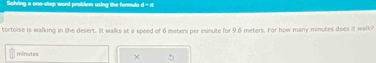 Solving a one-step word problem using the formula d=n
tortoise is walking in the desert. It walks at a speed of 6 meters per minute for 9.6 meters. For how many minutes does it walk?
minutes
×