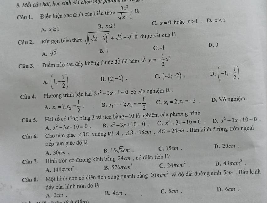 Mỗi câu hỏi, học sinh chỉ chọn mội phường ti
Câu 1. Điều kiện xác định của biểu thức  3x^2/sqrt(x-1)  là
A. x≥ 1
B. x≤ 1 C. x=0 hoặc x>1. D. x<1</tex>
Câu 2. Rút gọn biểu thức sqrt((sqrt 2)-3)^2+sqrt(2)+sqrt(-8) được kết quả là
D. 0
A. sqrt(2)
B. 1 C. -1
Câu 3. Điểm nào sau đây không thuộc đồ thị hàm số y=- 1/2 x^2
A. (1;- 1/2 ) B. (2;-2). C. (-2;-2). D. (-1;- 1/2 )
Câu 4. Phương trình bậc hai 2x^2-3x+1=0 có các nghiệm là :
A. x_1=1;x_2= 1/2 . B. x_1=-1;x_2=- 1/2 . C. x_1=2;x_1=-3. D. Vô nghiệm.
Câu 5. Hai số có tổng bằng 3 và tích bằng −10 là nghiệm của phương trình
A. x^2-3x-10=0. B. x^2-3x+10=0. C. x^2+3x-10=0. D. x^2+3x+10=0.
Câu 6. Cho tam giác ABC vuông tại A. AB=18cm,AC=24cm. Bán kính đường tròn ngoại
tiếp tam giác đó là
A. 30cm . B. 15sqrt(2)cm. C. 15cm. D. 20cm .
Câu 7. Hình tròn có đường kính bằng 24cm , có diện tích là:
A. 144π cm^2. B. 576π cm^2. C. 24π cm^2. D. 48π cm^2.
Câu 8. Một hình nón có diện tích xung quanh bằng 20π cm^2 và độ dài đường sinh 5cm . Bán kính
đáy của hình nón đó là
A. 3cm . B. 4cm . C. 5cm . D. 6cm .
(8 0 điểm)