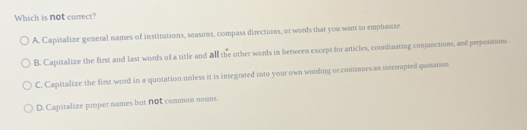 Which is not correct?
A. Capitalize general names of institutions, seasons, compass directions, or words that you want to emphasize.
B. Capitalize the first and last words of a title and all the other words in between except for articles, coordinating conjunctions, and prepositions
C. Capitalize the first word in a quotation unless it is integrated into your own wording or continues an interrupted quotation.
D. Capitalize proper names but not common nouns.