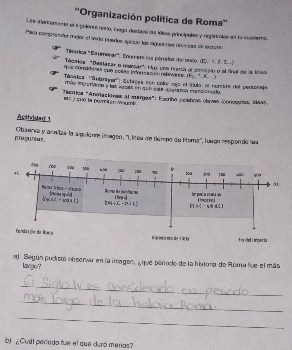 “Organización política de Roma”
Lee atentamente el siguiente texto, luego destaca las ideas principales y registralas en tu cuaderno.
Para comprender mejor el texto puedes aplicar las siguientes técnicas de lectura:
Técnica “Enumerar”: Enumera los párrafos del texto. (l Ej.:1,2,3...
Técnica “Destacar o marcar”: Haz una marca al principio o al final de la línea
que consideres que posee información relevante. (Ej.: *, X,...)
Técnica “Subrayar”: Subraya con color rojo el título, el nombre del personaje
más importante y las veces en que éste aparezca mencionado.
Técnica “Anotaciones al margen”: Escribe palabras claves (conceptos, ideas,
etc.) que te permitan resumir.
Actividad 1
Observa y analiza la siguiente imagen, “Línea de tiempo de Roma”, luego responde las
preguntas.
a) Según pudiste observar en la imagen, ¿qué periodo de la historia de Roma fue el más
largo?
_
_
_
b) ¿Cuál periodo fue el que duró menos?