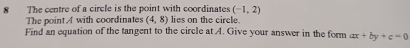 (-1,2)
8 The centre of a circle is the point with coordinates lies on the circle. 
The point. A with coordinates (4,8)
Find an equation of the tangent to the circle at A. Give your answer in the form ax+by+c=0