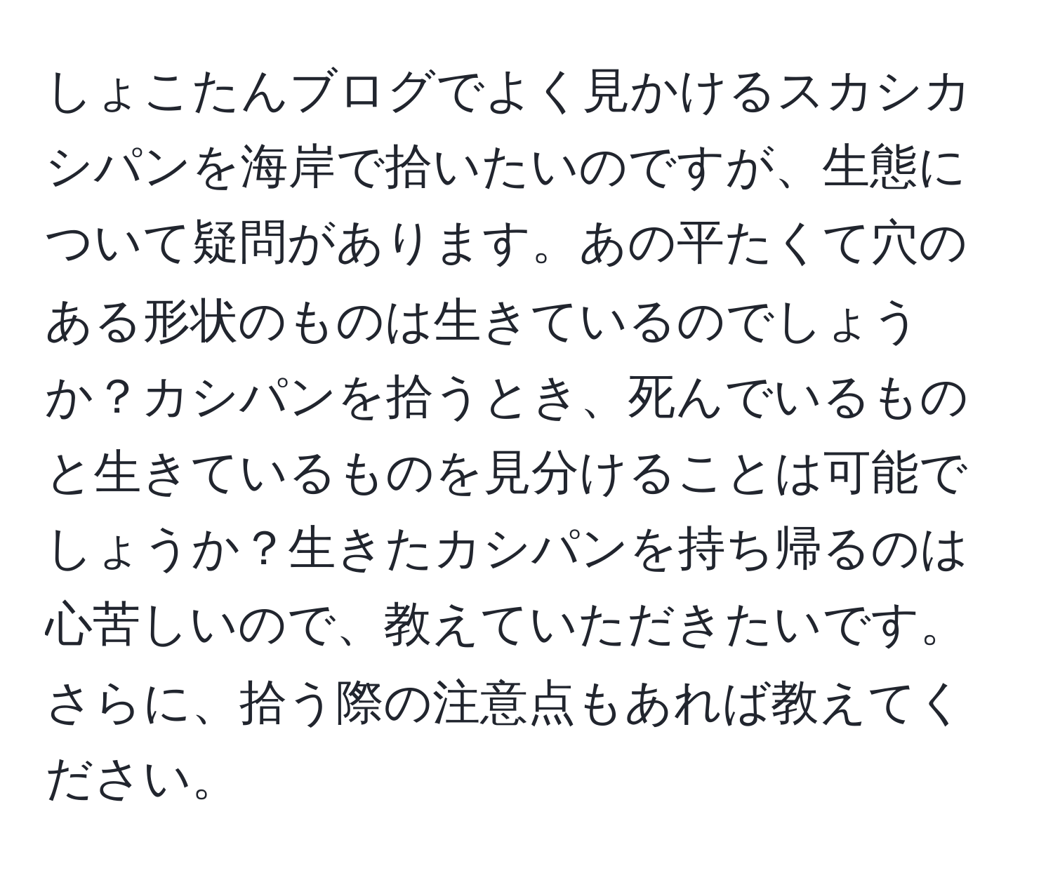 しょこたんブログでよく見かけるスカシカシパンを海岸で拾いたいのですが、生態について疑問があります。あの平たくて穴のある形状のものは生きているのでしょうか？カシパンを拾うとき、死んでいるものと生きているものを見分けることは可能でしょうか？生きたカシパンを持ち帰るのは心苦しいので、教えていただきたいです。さらに、拾う際の注意点もあれば教えてください。