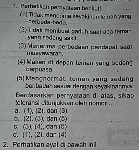 Perhatikan pernyataan berikut!
(1) Tidak menerima keyakinan teman yang
berbeda-beda.
(2) Tidak membuat gaduh saat ada teman
yang sedang sakit.
(3) Menerima perbedaan pendapat saat
musyawarah.
(4) Makan di depan teman yang sedang
berpuasa.
(5)Menghormati teman yang sedang
beribadah sesuai dengan keyakinannya.
Berdasarkan pernyataan di atas, sikap
toleransi ditunjukkan oleh nomor ....
a. (1), (2) , dan (3)
b. (2), (3), , dan (5)
c. (3), (4), dan (5)
d. (1), (2), dan (4)
2. Perhatikan ayat di bawah ini!